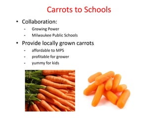 Carrots to Schools
• Collaboration:
- Growing Power
- Milwaukee Public Schools
• Provide locally grown carrots
- affordable to MPS
- profitable for grower
- yummy for kids
 
