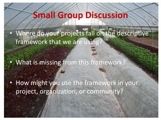 Small Group Discussion
• Where do your projects fall on the descriptive
framework that we are using?
• What is missing from this framework?
• How might you use the framework in your
project, organization, or community?
 