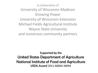 Supported by the
United States Department of Agriculture
National Institute of Food and Agriculture
USDA Award 2011-68004-30044
A collaboration of
University of Wisconsin-Madison
Growing Power
University of Wisconsin-Extension
Michael Fields Agricultural Institute
Wayne State University
and numerous community partners
 