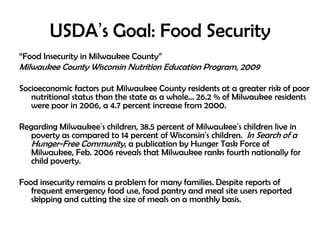 USDA’s Goal: Food Security
“Food Insecurity in Milwaukee County”
Milwaukee County Wisconsin Nutrition Education Program, 2009
Socioeconomic factors put Milwaukee County residents at a greater risk of poor
nutritional status than the state as a whole… 26.2 % of Milwaukee residents
were poor in 2006, a 4.7 percent increase from 2000.
Regarding Milwaukee’s children, 38.5 percent of Milwaukee’s children live in
poverty as compared to 14 percent of Wisconsin’s children. In Search of a
Hunger-Free Community, a publication by Hunger Task Force of
Milwaukee, Feb. 2006 reveals that Milwaukee ranks fourth nationally for
child poverty.
Food insecurity remains a problem for many families. Despite reports of
frequent emergency food use, food pantry and meal site users reported
skipping and cutting the size of meals on a monthly basis.
 