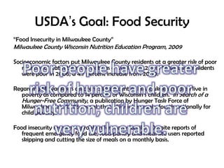 USDA’s Goal: Food Security
“Food Insecurity in Milwaukee County”
Milwaukee County Wisconsin Nutrition Education Program, 2009
Socioeconomic factors put Milwaukee County residents at a greater risk of poor
nutritional status than the state as a whole… 26.2 % of Milwaukee residents
were poor in 2006, a 4.7 percent increase from 2000.
Regarding Milwaukee’s children, 38.5 percent of Milwaukee’s children live in
poverty as compared to 14 percent of Wisconsin’s children. In Search of a
Hunger-Free Community, a publication by Hunger Task Force of
Milwaukee, Feb. 2006 reveals that Milwaukee ranks fourth nationally for
child poverty.
Food insecurity remains a problem for many families. Despite reports of
frequent emergency food use, food pantry and meal site users reported
skipping and cutting the size of meals on a monthly basis.
 