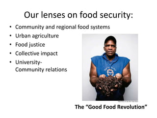 Our lenses on food security:
• Community and regional food systems
• Urban agriculture
• Food justice
• Collective impact
• University-
Community relations
The “Good Food Revolution”
 