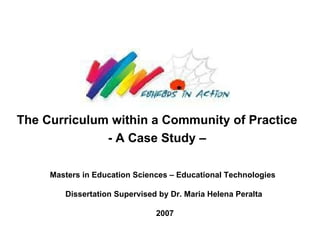 The Curriculum within a Community of Practice   - A Case Study –   MPhill in Education Sciences – Educational Technologies  Dissertation Supervised by Dr. Maria Helena Peralta 2007 