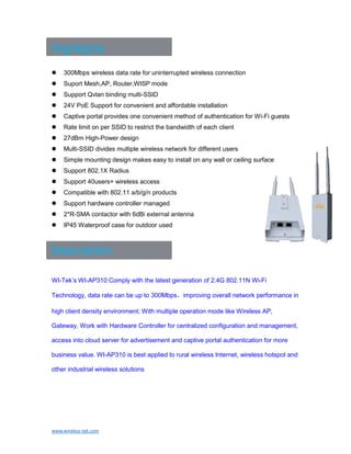 www.wireless-tek.com
Highlights
 300Mbps wireless data rate for uninterrupted wireless connection
 Suport Mesh,AP, Router,WISP mode
 Support Qvlan binding multi-SSID
 24V PoE Support for convenient and affordable installation
 Captive portal provides one convenient method of authentication for Wi-Fi guests
 Rate limit on per SSID to restrict the bandwidth of each client
 27dBm High-Power design
 Multi-SSID divides multiple wireless network for different users
 Simple mounting design makes easy to install on any wall or ceiling surface
 Support 802.1X Radius
 Support 40users+ wireless access
 Compatible with 802.11 a/b/g/n products
 Support hardware controller managed
 2*R-SMA contactor with 6dBi external antenna
 IP45 Waterproof case for outdoor used
Description
WI-Tek’s WI-AP310 Comply with the latest generation of 2.4G 802.11N Wi-Fi
Technology, data rate can be up to 300Mbps，improving overall network performance in
high client density environment; With multiple operation mode like Wireless AP,
Gateway, Work with Hardware Controller for centralized configuration and management,
access into cloud server for advertisement and captive portal authentication for more
business value. WI-AP310 is best applied to rural wireless Internet, wireless hotspot and
other industrial wireless solutions
 
