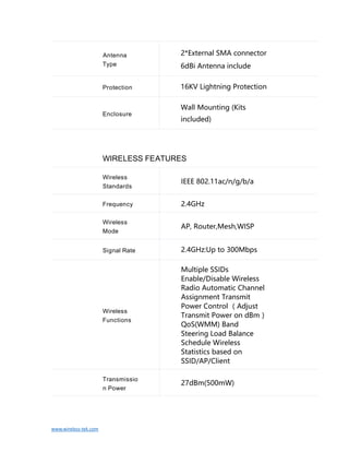 www.wireless-tek.com
WIRELESS FEATURES
Wireless
Standards
IEEE 802.11ac/n/g/b/a
Frequency 2.4GHz
Wireless
Mode
AP, Router,Mesh,WISP
Signal Rate 2.4GHz:Up to 300Mbps
Wireless
Functions
Multiple SSIDs
Enable/Disable Wireless
Radio Automatic Channel
Assignment Transmit
Power Control （Adjust
Transmit Power on dBm）
QoS(WMM) Band
Steering Load Balance
Schedule Wireless
Statistics based on
SSID/AP/Client
Transmissio
n Power
27dBm(500mW)
Antenna
Type
2*External SMA connector
6dBi Antenna include
Protection 16KV Lightning Protection
Enclosure
Wall Mounting (Kits
included)
 