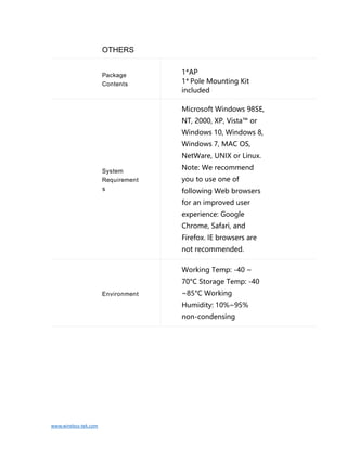 www.wireless-tek.com
OTHERS
Package
Contents
1*AP
1* Pole Mounting Kit
included
System
Requirement
s
Microsoft Windows 98SE,
NT, 2000, XP, Vista™ or
Windows 10, Windows 8,
Windows 7, MAC OS,
NetWare, UNIX or Linux.
Note: We recommend
you to use one of
following Web browsers
for an improved user
experience: Google
Chrome, Safari, and
Firefox. IE browsers are
not recommended.
Environment
Working Temp: -40 ~
70°C Storage Temp: -40
~85°C Working
Humidity: 10%~95%
non-condensing
 
