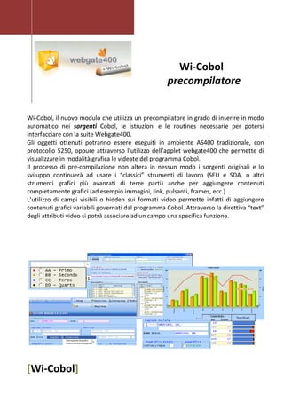 [Wi-Cobol]
Wi-Cobol
precompilatore
Wi-Cobol, il nuovo modulo che utilizza un precompilatore in grado di inserire in modo
automatico nei sorgenti Cobol, le istruzioni e le routines necessarie per potersi
interfacciare con la suite Webgate400.
Gli oggetti ottenuti potranno essere eseguiti in ambiente AS400 tradizionale, con
protocollo 5250, oppure attraverso l’utilizzo dell’applet webgate400 che permette di
visualizzare in modalità grafica le videate del programma Cobol.
Il processo di pre-compilazione non altera in nessun modo i sorgenti originali e lo
sviluppo continuerà ad usare i “classici” strumenti di lavoro (SEU e SDA, o altri
strumenti grafici più avanzati di terze parti) anche per aggiungere contenuti
completamente grafici (ad esempio immagini, link, pulsanti, frames, ecc.).
L’utilizzo di campi visibili o hidden sui formati video permette infatti di aggiungere
contenuti grafici variabili governati dal programma Cobol. Attraverso la direttiva “text”
degli attributi video si potrà associare ad un campo una specifica funzione.
 