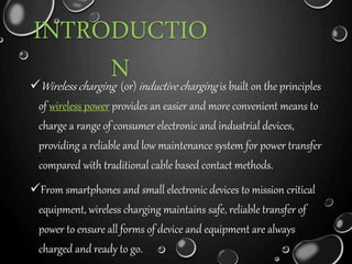 INTRODUCTIO 
N Wireless charging (or) inductive charging is built on the principles 
of wireless power provides an easier and more convenient means to 
charge a range of consumer electronic and industrial devices, 
providing a reliable and low maintenance system for power transfer 
compared with traditional cable based contact methods. 
From smartphones and small electronic devices to mission critical 
equipment, wireless charging maintains safe, reliable transfer of 
power to ensure all forms of device and equipment are always 
charged and ready to go. 
 