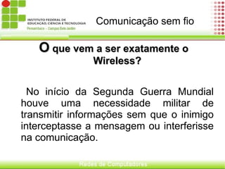 Comunicação sem fio  O  que vem a ser exatamente o Wireless? No início da Segunda Guerra Mundial houve uma necessidade militar de transmitir informações sem que o inimigo interceptasse a mensagem ou interferisse na comunicação.  