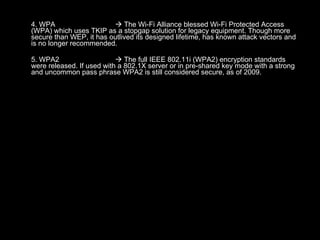 4. WPA   The Wi-Fi Alliance blessed Wi-Fi Protected Access (WPA) which uses TKIP as a stopgap solution for legacy equipment. Though more secure than WEP, it has outlived its designed lifetime, has known attack vectors and is no longer recommended. 5. WPA2   The full IEEE 802.11i (WPA2) encryption standards were released. If used with a 802.1X server or in pre-shared key mode with a strong and uncommon pass phrase WPA2 is still considered secure, as of 2009. 