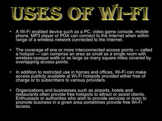 A Wi-Fi enabled device such as a PC, video game console, mobile phone, MP3 player or PDA can connect to the Internet when within range of a wireless network connected to the Internet. The coverage of one or more interconnected access points — called a hotspot — can comprise an area as small as a single room with wireless-opaque walls or as large as many square miles covered by overlapping access points. In addition to restricted use in homes and offices, Wi-Fi can make access publicly available at Wi-Fi hotspots provided either free of charge or to subscribers to various providers.  Organizations and businesses such as airports, hotels and restaurants often provide free hotspots to attract or assist clients. Enthusiasts or authorities who wish to provide services or even to promote business in a given area sometimes provide free Wi-Fi access.  USES OF WI-FI 