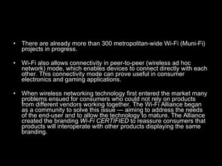 There are already more than 300 metropolitan-wide Wi-Fi (Muni-Fi) projects in progress. Wi-Fi also allows connectivity in peer-to-peer (wireless ad hoc network) mode, which enables devices to connect directly with each other. This connectivity mode can prove useful in consumer electronics and gaming applications. When wireless networking technology first entered the market many problems ensued for consumers who could not rely on products from different vendors working together. The Wi-Fi Alliance began as a community to solve this issue — aiming to address the needs of the end-user and to allow the technology to mature. The Alliance created the branding  Wi-Fi CERTIFIED  to reassure consumers that products will interoperate with other products displaying the same branding. 
