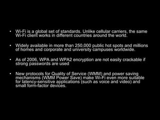 Wi-Fi is a global set of standards. Unlike cellular carriers, the same Wi-Fi client works in different countries around the world.   Widely available in more than 250,000 public hot spots and millions of homes and corporate and university campuses worldwide.   As of 2006, WPA and WPA2 encryption are not easily crackable if strong passwords are used   New protocols for Quality of Service (WMM) and power saving mechanisms (WMM Power Save) make Wi-Fi even more suitable for latency-sensitive applications (such as voice and video) and small form-factor devices. 