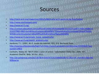 Sources
•   http://cacm.acm.org/magazines/2003/5/6824-why-wi-fi-wants-to-be-free/fulltext
•   http://www.starthotspot.com/
•   http://www.wi-fi.org/
•   http://content.ebscohost.com/pdf9/pdf/2008/5PP/01May08/33132279.pdf?T=P&P=AN&K=3
    3132279&S=R&D=buh&EbscoContent=dGJyMNHr7ESeqa44zdnyOLCmr0mep7JSrqu4TbeWx
    WXS&ContentCustomer=dGJyMPGutk%2B1rbZKuePfgeyx44Dt6fIA
•   http://www.wi-fi.org/simple_home_network.php
•   http://www.wi-fi.org/search_products.php
•   Aardsma, T. L. (2002, Wi-fi. Inside the Internet, 9(2), 9-9. Retrieved from
    http://ezproxy.villanova.edu/login?url=http://search.proquest.com/docview/191083647?acc
    ountid=14853
•   Conhaim, Wallys W. "Wi-Fi cities: a plan of action." Information Today Dec. 2006: 43+.
    Academic OneFile. Web. 30 Oct. 2011.
•   http://go.galegroup.com/ps/i.do?&id=GALE%7CA155666051&v=2.1&u=vill_main&it=r&p=AO
    NE&sw=w
 