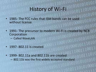 History of Wi-Fi
• 1985- The FCC rules that ISM bands can be used
  without license

• 1991- The precursor to modern Wi-Fi is created by NCR
  Corporation
   – Called WaveLAN

• 1997- 802.11 is created

• 1999- 802.11a and 802.11b are created
   – 802.11b was the first widely accepted standard
 