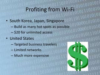 Profiting from Wi-Fi
• South Korea, Japan, Singapore
  – Build as many hot spots as possible
  – $20 for unlimited access
• United States
  – Targeted business travelers
  – Limited networks
  – Much more expensive
 