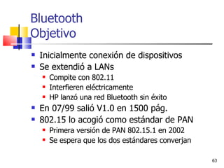 Bluetooth Objetivo Inicialmente conexión de dispositivos Se extendió a LANs Compite con 802.11 Interfieren eléctricamente HP lanzó una red Bluetooth sin éxito En 07/99 salió V1.0 en 1500 pág. 802.15 lo acogió como estándar de PAN Primera versión de PAN 802.15.1 en 2002 Se espera que los dos estándares converjan 