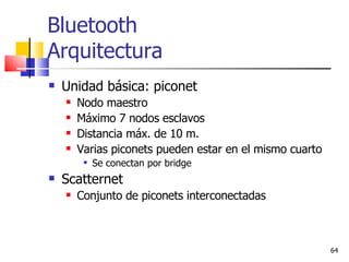 Bluetooth Arquitectura Unidad básica: piconet Nodo maestro Máximo 7 nodos esclavos Distancia máx. de 10 m. Varias piconets pueden estar en el mismo cuarto Se conectan por bridge Scatternet Conjunto de piconets interconectadas 