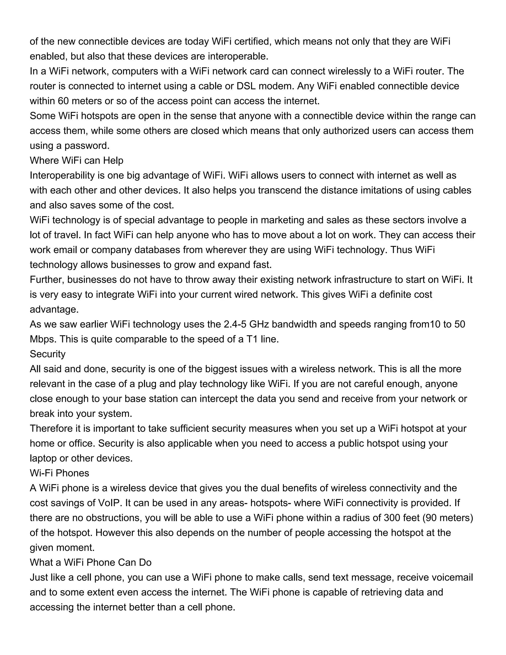 of the new connectible devices are today WiFi certified, which means not only that they are WiFi
enabled, but also that these devices are interoperable.
In a WiFi network, computers with a WiFi network card can connect wirelessly to a WiFi router. The
router is connected to internet using a cable or DSL modem. Any WiFi enabled connectible device
within 60 meters or so of the access point can access the internet.
Some WiFi hotspots are open in the sense that anyone with a connectible device within the range can
access them, while some others are closed which means that only authorized users can access them
using a password.
Where WiFi can Help
Interoperability is one big advantage of WiFi. WiFi allows users to connect with internet as well as
with each other and other devices. It also helps you transcend the distance imitations of using cables
and also saves some of the cost.
WiFi technology is of special advantage to people in marketing and sales as these sectors involve a
lot of travel. In fact WiFi can help anyone who has to move about a lot on work. They can access their
work email or company databases from wherever they are using WiFi technology. Thus WiFi
technology allows businesses to grow and expand fast.
Further, businesses do not have to throw away their existing network infrastructure to start on WiFi. It
is very easy to integrate WiFi into your current wired network. This gives WiFi a definite cost
advantage.
As we saw earlier WiFi technology uses the 2.4-5 GHz bandwidth and speeds ranging from10 to 50
Mbps. This is quite comparable to the speed of a T1 line.
Security
All said and done, security is one of the biggest issues with a wireless network. This is all the more
relevant in the case of a plug and play technology like WiFi. If you are not careful enough, anyone
close enough to your base station can intercept the data you send and receive from your network or
break into your system.
Therefore it is important to take sufficient security measures when you set up a WiFi hotspot at your
home or office. Security is also applicable when you need to access a public hotspot using your
laptop or other devices.
Wi-Fi Phones
A WiFi phone is a wireless device that gives you the dual benefits of wireless connectivity and the
cost savings of VoIP. It can be used in any areas- hotspots- where WiFi connectivity is provided. If
there are no obstructions, you will be able to use a WiFi phone within a radius of 300 feet (90 meters)
of the hotspot. However this also depends on the number of people accessing the hotspot at the
given moment.
What a WiFi Phone Can Do
Just like a cell phone, you can use a WiFi phone to make calls, send text message, receive voicemail
and to some extent even access the internet. The WiFi phone is capable of retrieving data and
accessing the internet better than a cell phone.
 