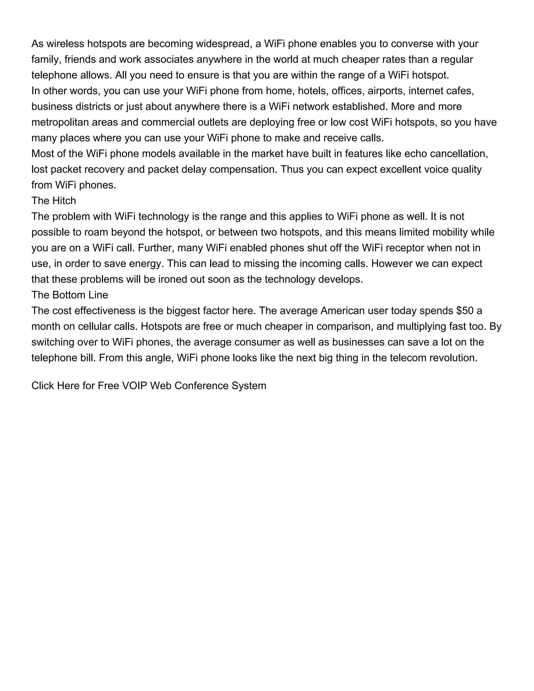 As wireless hotspots are becoming widespread, a WiFi phone enables you to converse with your
family, friends and work associates anywhere in the world at much cheaper rates than a regular
telephone allows. All you need to ensure is that you are within the range of a WiFi hotspot.
In other words, you can use your WiFi phone from home, hotels, offices, airports, internet cafes,
business districts or just about anywhere there is a WiFi network established. More and more
metropolitan areas and commercial outlets are deploying free or low cost WiFi hotspots, so you have
many places where you can use your WiFi phone to make and receive calls.
Most of the WiFi phone models available in the market have built in features like echo cancellation,
lost packet recovery and packet delay compensation. Thus you can expect excellent voice quality
from WiFi phones.
The Hitch
The problem with WiFi technology is the range and this applies to WiFi phone as well. It is not
possible to roam beyond the hotspot, or between two hotspots, and this means limited mobility while
you are on a WiFi call. Further, many WiFi enabled phones shut off the WiFi receptor when not in
use, in order to save energy. This can lead to missing the incoming calls. However we can expect
that these problems will be ironed out soon as the technology develops.
The Bottom Line
The cost effectiveness is the biggest factor here. The average American user today spends $50 a
month on cellular calls. Hotspots are free or much cheaper in comparison, and multiplying fast too. By
switching over to WiFi phones, the average consumer as well as businesses can save a lot on the
telephone bill. From this angle, WiFi phone looks like the next big thing in the telecom revolution.

Click Here for Free VOIP Web Conference System
 