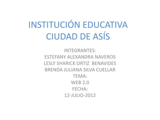 INSTITUCIÓN EDUCATIVA
    CIUDAD DE ASÍS
            INTEGRANTES:
   ESTEFANY ALEXANDRA NAVEROS
   LESLY SHARICK ORTIZ BENAVIDES
   BRENDA JULIANA SILVA CUELLAR
                TEMA:
               WEB 2.0
                FECHA:
            12-JULIO-2012
 