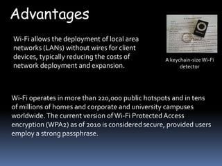 Advantages
Wi-Fi allows the deployment of local area
networks (LANs) without wires for client
devices, typically reducing the costs of          A keychain-size Wi-Fi
network deployment and expansion.                       detector




Wi-Fi operates in more than 220,000 public hotspots and in tens
of millions of homes and corporate and university campuses
worldwide. The current version of Wi-Fi Protected Access
encryption (WPA2) as of 2010 is considered secure, provided users
employ a strong passphrase.
 