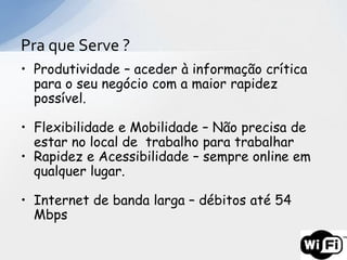 Pra que Serve ?
• Produtividade – aceder à informação crítica
  para o seu negócio com a maior rapidez
  possível.

• Flexibilidade e Mobilidade – Não precisa de
  estar no local de trabalho para trabalhar
• Rapidez e Acessibilidade – sempre online em
  qualquer lugar.

• Internet de banda larga – débitos até 54
  Mbps
 