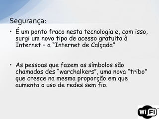 Segurança:
• É um ponto fraco nesta tecnologia e, com isso,
  surgi um novo tipo de acesso gratuito à
  Internet – a “Internet de Calçada”


• As pessoas que fazem os símbolos são
  chamados des “warchalkers”, uma nova “tribo”
  que cresce na mesma proporção em que
  aumenta o uso de redes sem fio.
 