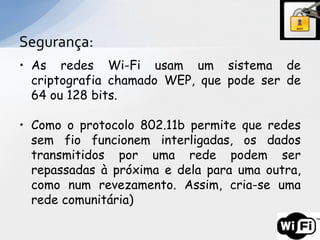 Segurança:
• As redes Wi-Fi usam um sistema de
  criptografia chamado WEP, que pode ser de
  64 ou 128 bits.

• Como o protocolo 802.11b permite que redes
  sem fio funcionem interligadas, os dados
  transmitidos por uma rede podem ser
  repassadas à próxima e dela para uma outra,
  como num revezamento. Assim, cria-se uma
  rede comunitária)
 