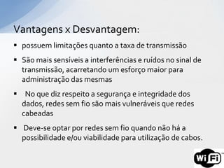 Vantagens x Desvantagem:
 possuem limitações quanto a taxa de transmissão
 São mais sensíveis a interferências e ruídos no sinal de
  transmissão, acarretando um esforço maior para
  administração das mesmas
 No que diz respeito a segurança e integridade dos
  dados, redes sem fio são mais vulneráveis que redes
  cabeadas
 Deve-se optar por redes sem fio quando não há a
  possibilidade e/ou viabilidade para utilização de cabos.
 