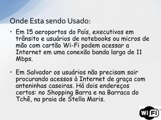 Onde Esta sendo Usado:
• Em 15 aeroportos do País, executivos em
  trânsito e usuários de notebooks ou micros de
  mão com cartão Wi-Fi podem acessar a
  Internet em uma conexão banda larga de 11
  Mbps.

• Em Salvador os usuários não precisam sair
  procurando acessos à Internet de graça com
  anteninhas caseiras. Há dois endereços
  certos: no Shopping Barra e na Barraca do
  Tchê, na praia de Stella Maris.
 