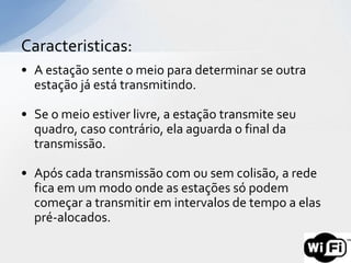 Caracteristicas:
• A estação sente o meio para determinar se outra
  estação já está transmitindo.

• Se o meio estiver livre, a estação transmite seu
  quadro, caso contrário, ela aguarda o final da
  transmissão.

• Após cada transmissão com ou sem colisão, a rede
  fica em um modo onde as estações só podem
  começar a transmitir em intervalos de tempo a elas
  pré-alocados.
 