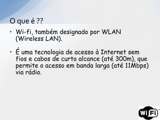 O que é ??
• Wi-fi, também designado por WLAN
  (Wireless LAN).

• É uma tecnologia de acesso à Internet sem
  fios e cabos de curto alcance (até 300m), que
  permite o acesso em banda larga (até 11Mbps)
  via rádio.
 