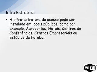Infra Estrutura
• A infra-estrutura de acesso pode ser
  instalada em locais públicos, como por
  exemplo, Aeroportos, Hotéis, Centros de
  Conferências, Centros Empresariais ou
  Estádios de Futebol.
 