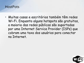 HostPots

• Muitas casas e escritórios também têm redes
  Wi-Fi. Enquanto alguns hotspots são gratuitos,
  a maioria das redes públicas são suportadas
  por uma Internet Service Provider (ISPs) que
  cobram uma taxa dos usuários para conectar
  na Internet.
 