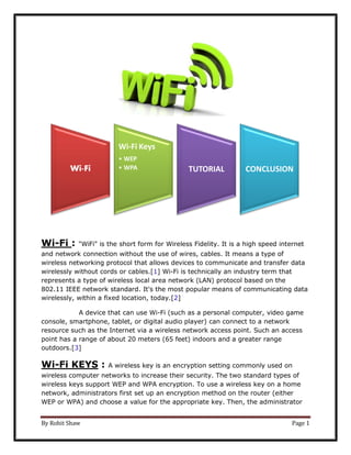By Rohit Shaw Page 1
Wi-Fi : "WiFi" is the short form for Wireless Fidelity. It is a high speed internet
and network connection without the use of wires, cables. It means a type of
wireless networking protocol that allows devices to communicate and transfer data
wirelessly without cords or cables.[1] Wi-Fi is technically an industry term that
represents a type of wireless local area network (LAN) protocol based on the
802.11 IEEE network standard. It's the most popular means of communicating data
wirelessly, within a fixed location, today.[2]
A device that can use Wi-Fi (such as a personal computer, video game
console, smartphone, tablet, or digital audio player) can connect to a network
resource such as the Internet via a wireless network access point. Such an access
point has a range of about 20 meters (65 feet) indoors and a greater range
outdoors.[3]
Wi-Fi KEYS : A wireless key is an encryption setting commonly used on
wireless computer networks to increase their security. The two standard types of
wireless keys support WEP and WPA encryption. To use a wireless key on a home
network, administrators first set up an encryption method on the router (either
WEP or WPA) and choose a value for the appropriate key. Then, the administrator
Wi-Fi
Wi-Fi Keys
• WEP
• WPA TUTORIAL CONCLUSION
 