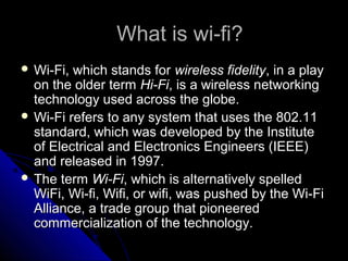 What is wi-fi?
 Wi-Fi, which stands for wireless fidelity, in a play
  on the older term Hi-Fi, is a wireless networking
  technology used across the globe.
 Wi-Fi refers to any system that uses the 802.11
  standard, which was developed by the Institute
  of Electrical and Electronics Engineers (IEEE)
  and released in 1997.
 The term Wi-Fi, which is alternatively spelled
  WiFi, Wi-fi, Wifi, or wifi, was pushed by the Wi-Fi
  Alliance, a trade group that pioneered
  commercialization of the technology.
 