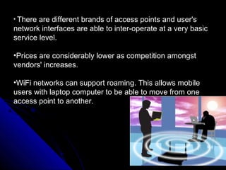 • There are different brands of access points and user's
network interfaces are able to inter-operate at a very basic
service level.

•Prices are considerably lower as competition amongst
vendors' increases.

•WiFi networks can support roaming. This allows mobile
users with laptop computer to be able to move from one
access point to another.
 