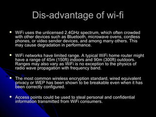 Dis-advantage of wi-fi
   WiFi uses the unlicensed 2.4GHz spectrum, which often crowded
    with other devices such as Bluetooth, microwave ovens, cordless
    phones, or video sender devices, and among many others. This
    may cause degradation in performance.

   WiFi networks have limited range. A typical WiFi home router might
    have a range of 45m (150ft) indoors and 90m (300ft) outdoors.
    Ranges may also vary as WiFi is no exception to the physics of
    radio wave propagation with frequency band.

   The most common wireless encryption standard, wired equivalent
    privacy or WEP has been shown to be breakable even when it has
    been correctly configured.

   Access points could be used to steal personal and confidential
    information transmitted from WiFi consumers.
 