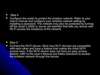     Step 4
   Configure the router to protect the wireless network. Refer to your
    User’s manual and configure your wireless network setting by
    installing a password. The network may also be protected by turning
    off the router’s SSID or server set identifier that tells any device with
    Wi-Fi access the existence of the network.



   Step 5
   Connect the Wi-Fi device. Most new Wi-Fi devices are compatible
    with each other and have a feature that makes the initial Wi-Fi
    access easy. If the Wi-Fi device does not have an easy access
    feature, refer to the User’s Manual and follow directions to access
    the wireless network through the device.
 