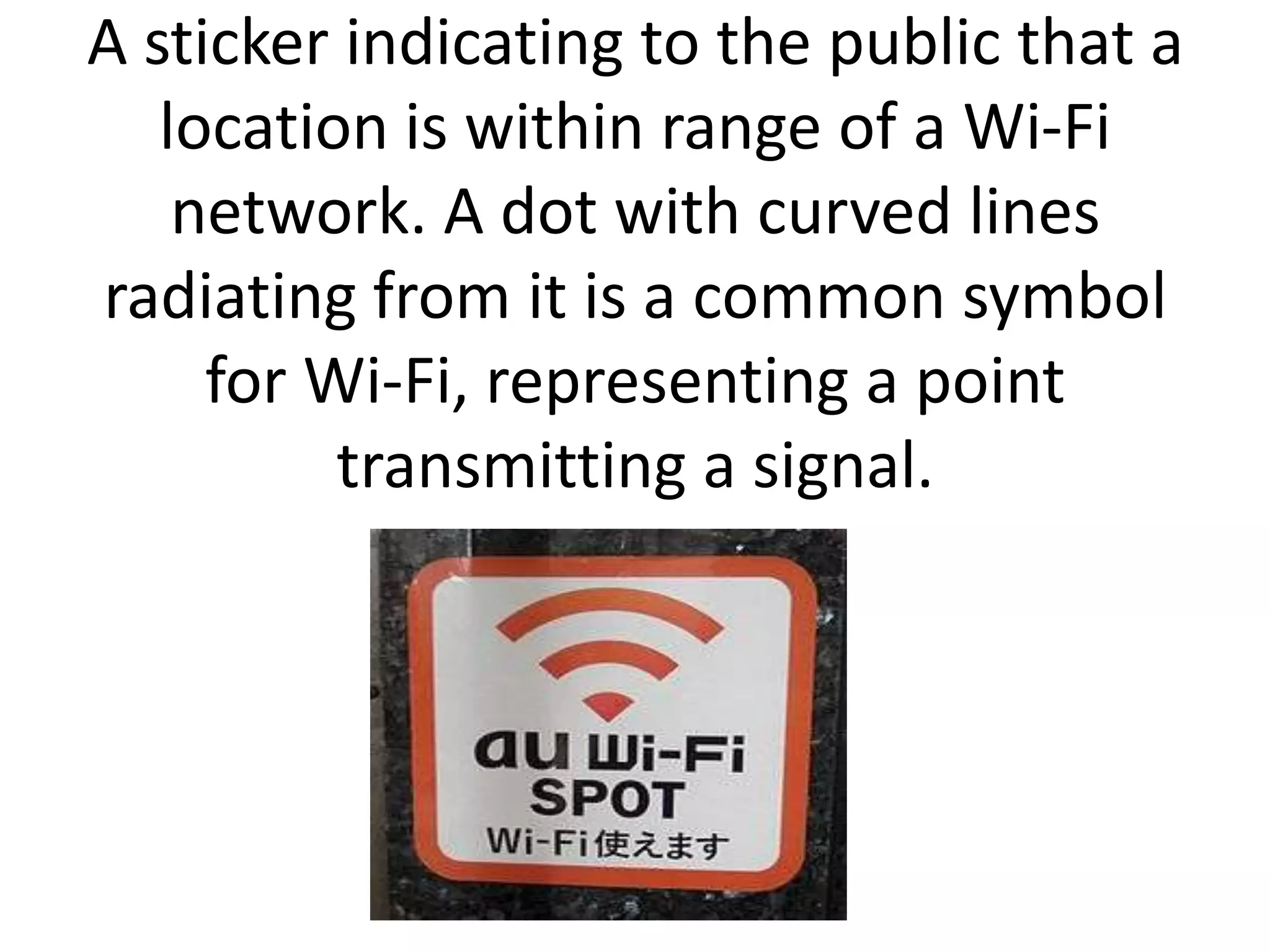 A sticker indicating to the public that a
   location is within range of a Wi-Fi
    network. A dot with curved lines
radiating from it is a common symbol
     for Wi-Fi, representing a point
          transmitting a signal.
 
