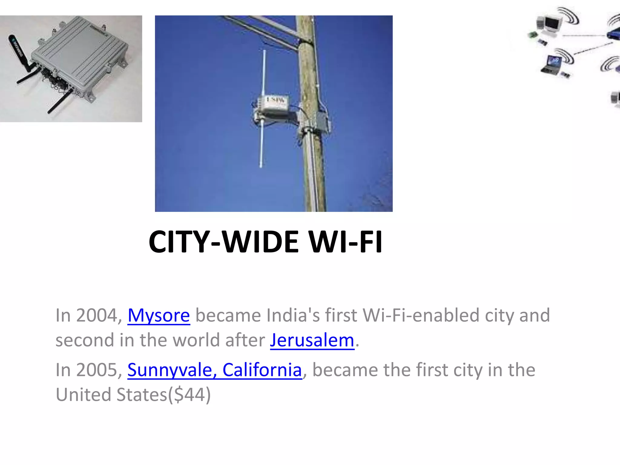 CITY-WIDE WI-FI

In 2004, Mysore became India's first Wi-Fi-enabled city and
second in the world after Jerusalem.
In 2005, Sunnyvale, California, became the first city in the
United States($44)
 