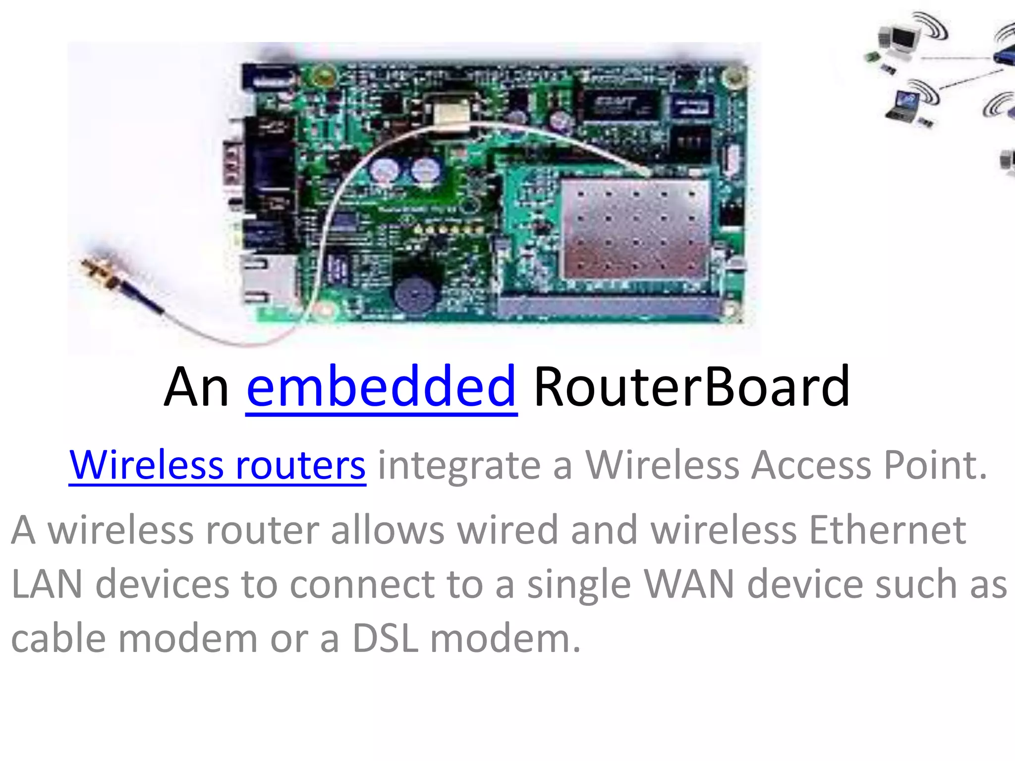An embedded RouterBoard
   Wireless routers integrate a Wireless Access Point.
A wireless router allows wired and wireless Ethernet
LAN devices to connect to a single WAN device such as
cable modem or a DSL modem.
 