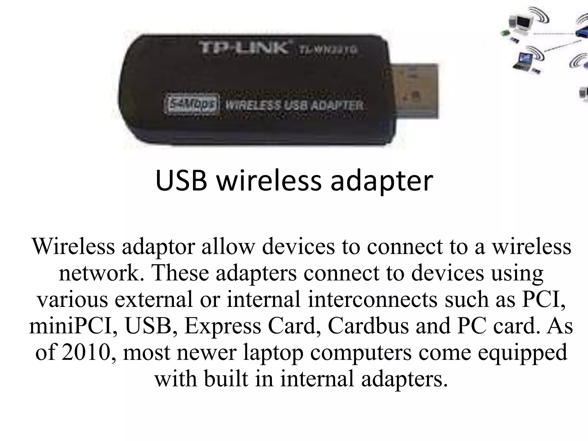 USB wireless adapter
Wireless adaptor allow devices to connect to a wireless
   network. These adapters connect to devices using
various external or internal interconnects such as PCI,
miniPCI, USB, Express Card, Cardbus and PC card. As
of 2010, most newer laptop computers come equipped
            with built in internal adapters.
 