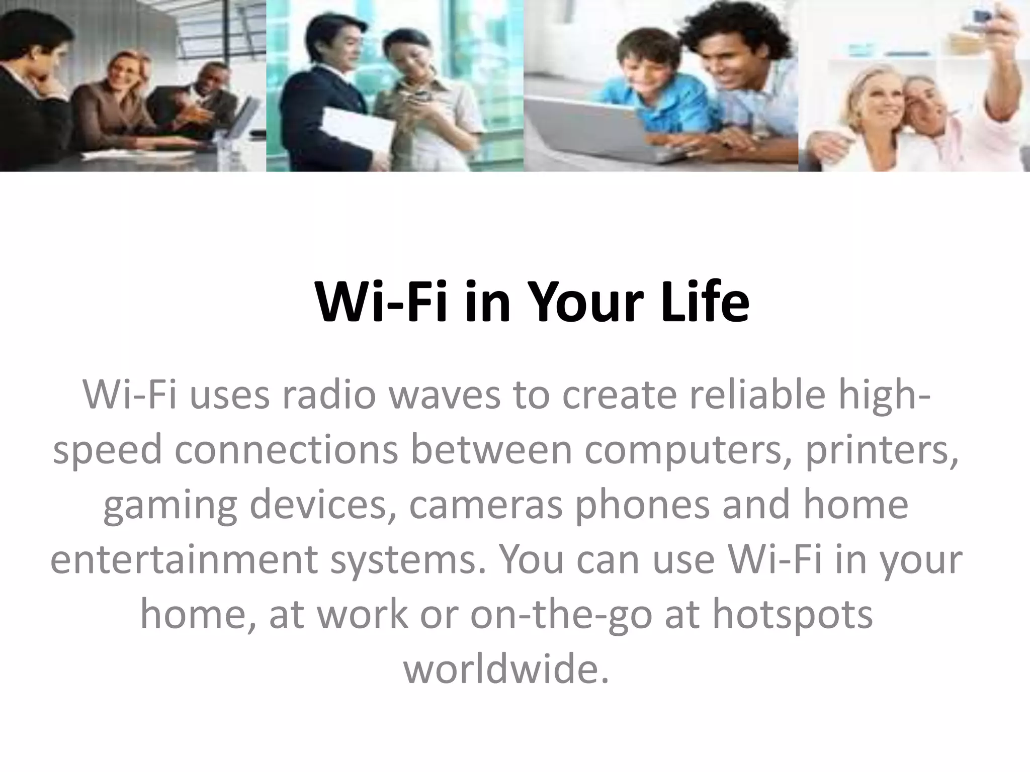 Wi-Fi in Your Life
 Wi-Fi uses radio waves to create reliable high-
speed connections between computers, printers,
  gaming devices, cameras phones and home
entertainment systems. You can use Wi-Fi in your
    home, at work or on-the-go at hotspots
                  worldwide.
 