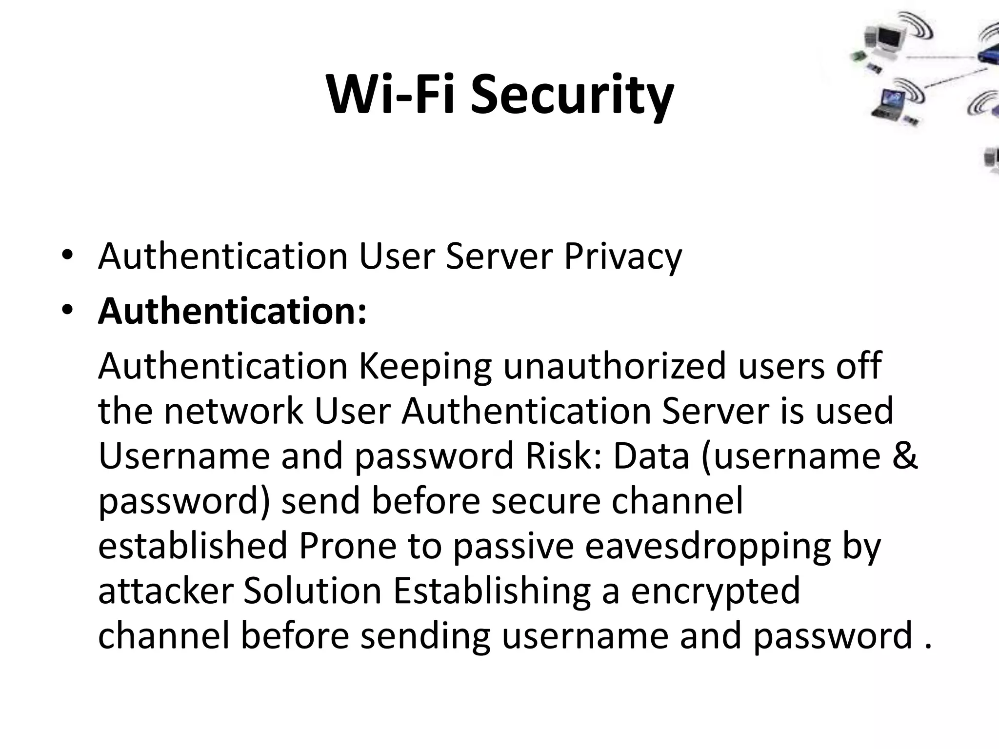 Wi-Fi Security

• Authentication User Server Privacy
• Authentication:
  Authentication Keeping unauthorized users off
  the network User Authentication Server is used
  Username and password Risk: Data (username &
  password) send before secure channel
  established Prone to passive eavesdropping by
  attacker Solution Establishing a encrypted
  channel before sending username and password .
 