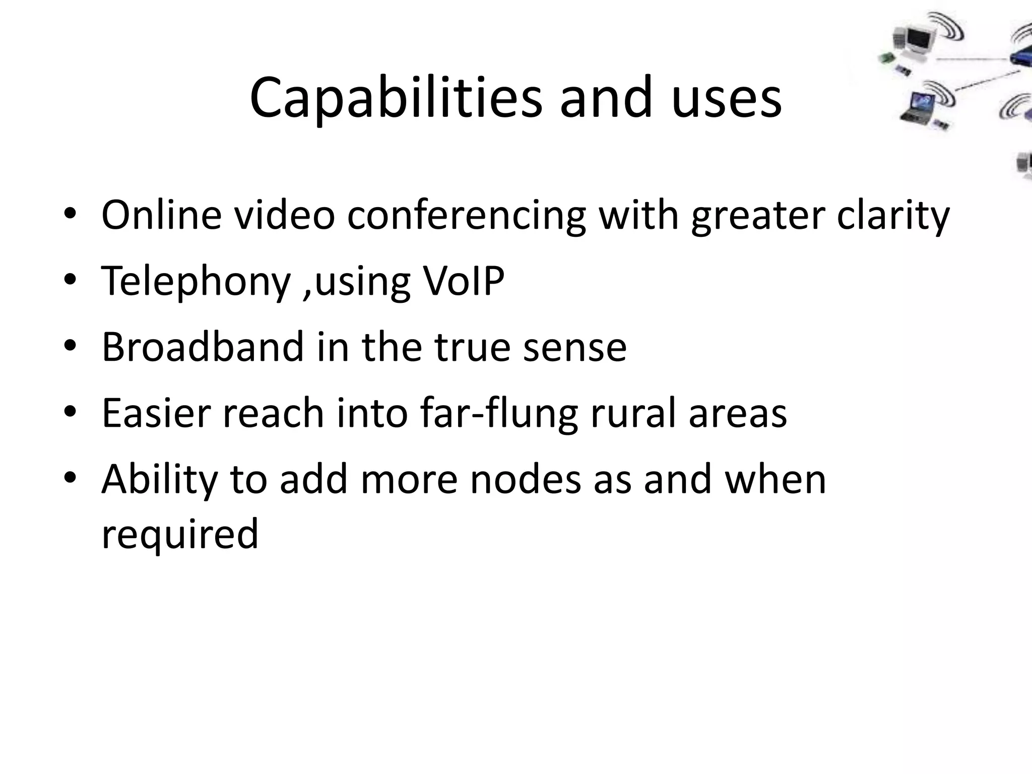 Capabilities and uses
•   Online video conferencing with greater clarity
•   Telephony ,using VoIP
•   Broadband in the true sense
•   Easier reach into far-flung rural areas
•   Ability to add more nodes as and when
    required
 