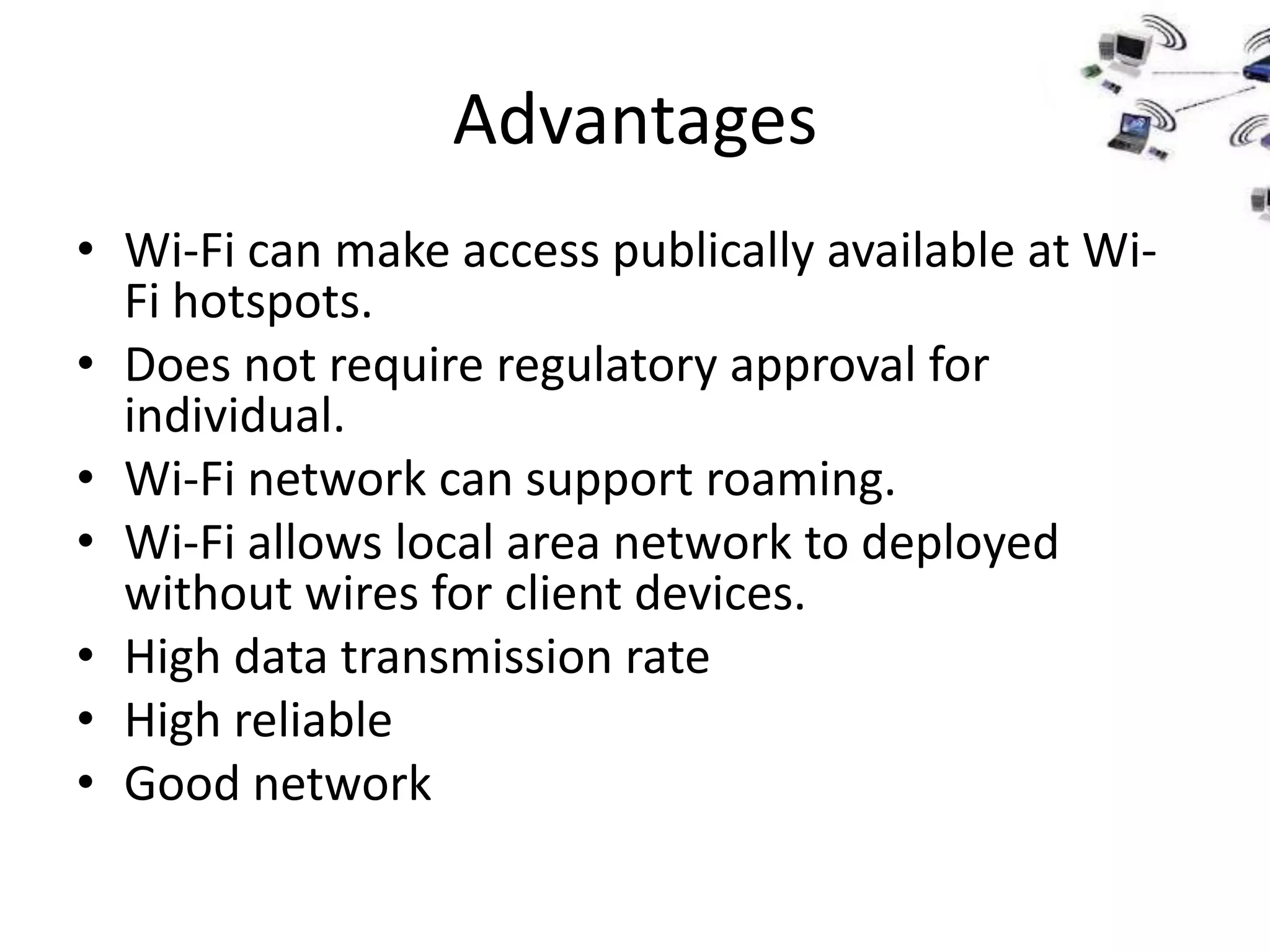 Advantages
• Wi-Fi can make access publically available at Wi-
  Fi hotspots.
• Does not require regulatory approval for
  individual.
• Wi-Fi network can support roaming.
• Wi-Fi allows local area network to deployed
  without wires for client devices.
• High data transmission rate
• High reliable
• Good network
 