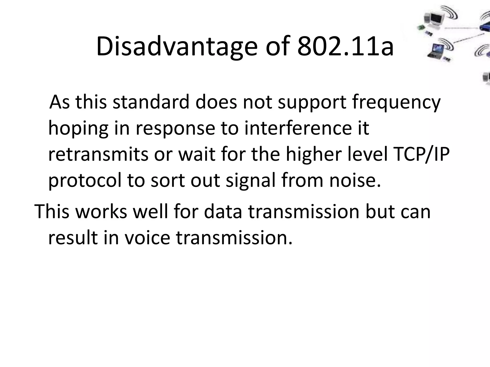 Disadvantage of 802.11a
 As this standard does not support frequency
 hoping in response to interference it
 retransmits or wait for the higher level TCP/IP
 protocol to sort out signal from noise.
This works well for data transmission but can
 result in voice transmission.
 