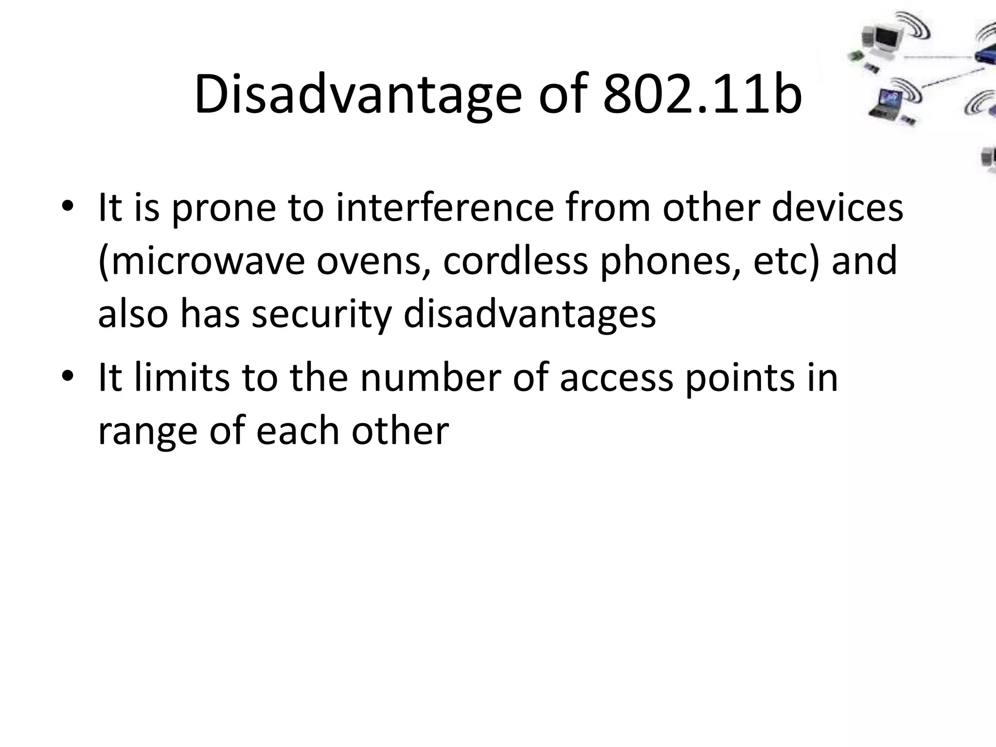 Disadvantage of 802.11b
• It is prone to interference from other devices
  (microwave ovens, cordless phones, etc) and
  also has security disadvantages
• It limits to the number of access points in
  range of each other
 